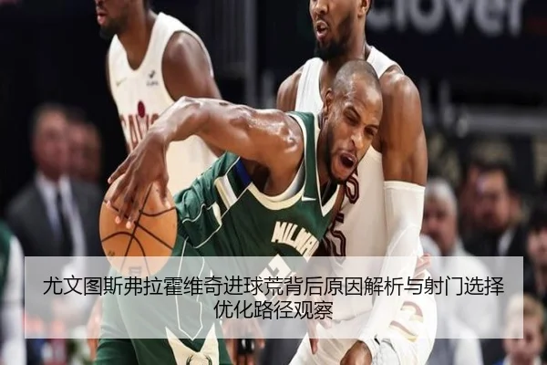 尤文图斯弗拉霍维奇进球荒背后原因解析与射门选择优化路径观察