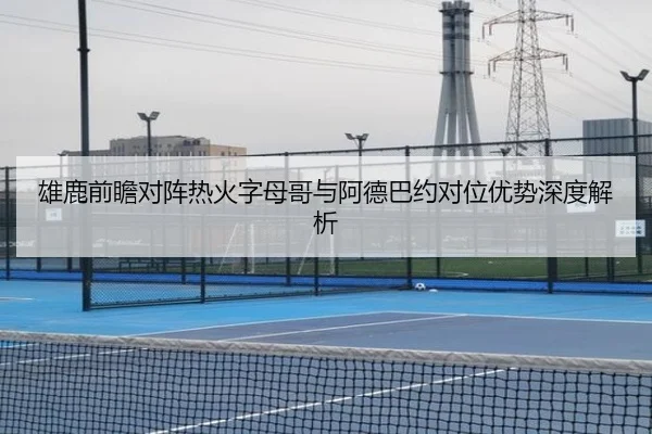雄鹿前瞻对阵热火字母哥与阿德巴约对位优势深度解析