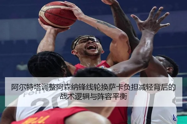 阿尔特塔调整阿森纳锋线轮换萨卡负担减轻背后的战术逻辑与阵容平衡