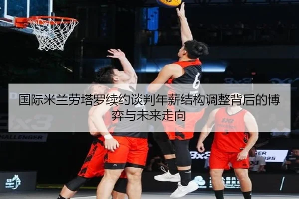 国际米兰劳塔罗续约谈判年薪结构调整背后的博弈与未来走向