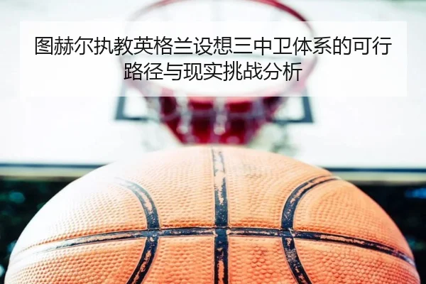 图赫尔执教英格兰设想三中卫体系的可行路径与现实挑战分析