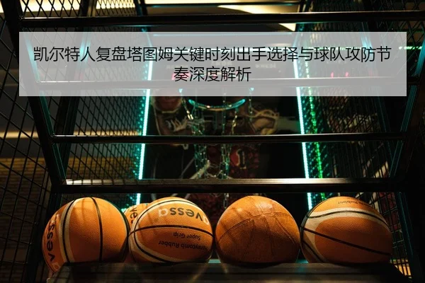 凯尔特人复盘塔图姆关键时刻出手选择与球队攻防节奏深度解析