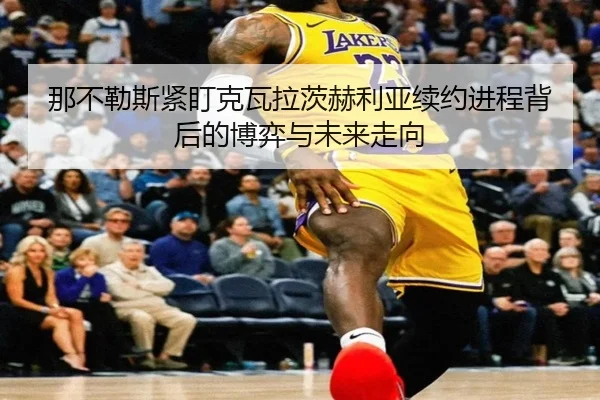 那不勒斯紧盯克瓦拉茨赫利亚续约进程背后的博弈与未来走向
