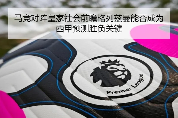 马竞对阵皇家社会前瞻格列兹曼能否成为西甲预测胜负关键