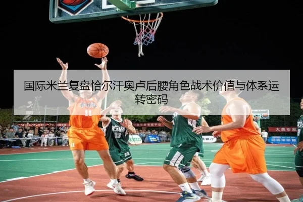 国际米兰复盘恰尔汗奥卢后腰角色战术价值与体系运转密码