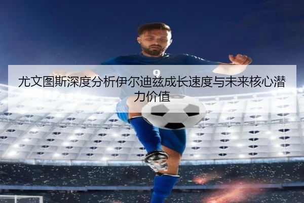 尤文图斯深度分析伊尔迪兹成长速度与未来核心潜力价值
